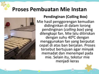 Proses Pembuatan Mie Instan
Pendinginan (Colling Box)
Mie hasil penggorengan kemudian
didinginkan di dalam lorong
pendinginan (colling box) yang
dilengkapi fan. Mie lalu ditiriskan
dengan suhu 400C dengan
menggunakan fan yang berputat
cepat di atas ban berjalan. Proses
tersebut bertujuan agar minyak
memadat dan menempel pada
mie. Selain itu, tekstur mie
menjadi keras
 