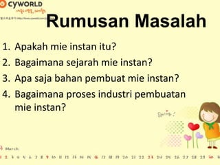 Rumusan Masalah
1. Apakah mie instan itu?
2. Bagaimana sejarah mie instan?
3. Apa saja bahan pembuat mie instan?
4. Bagaimana proses industri pembuatan
mie instan?
 