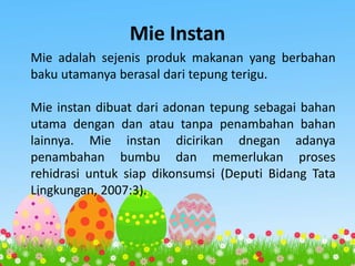 Mie Instan
Mie adalah sejenis produk makanan yang berbahan
baku utamanya berasal dari tepung terigu.
Mie instan dibuat dari adonan tepung sebagai bahan
utama dengan dan atau tanpa penambahan bahan
lainnya. Mie instan dicirikan dnegan adanya
penambahan bumbu dan memerlukan proses
rehidrasi untuk siap dikonsumsi (Deputi Bidang Tata
Lingkungan, 2007:3).
 