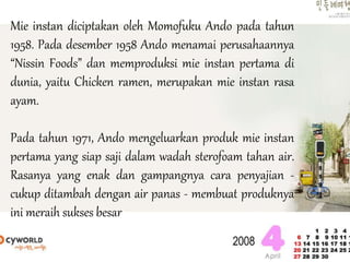 Mie instan diciptakan oleh Momofuku Ando pada tahun
1958. Pada desember 1958 Ando menamai perusahaannya
“Nissin Foods” dan memproduksi mie instan pertama di
dunia, yaitu Chicken ramen, merupakan mie instan rasa
ayam.
Pada tahun 1971, Ando mengeluarkan produk mie instan
pertama yang siap saji dalam wadah sterofoam tahan air.
Rasanya yang enak dan gampangnya cara penyajian -
cukup ditambah dengan air panas - membuat produknya
ini meraih sukses besar
 