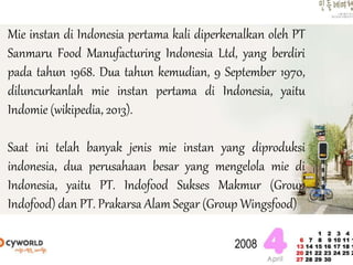 Mie instan di Indonesia pertama kali diperkenalkan oleh PT
Sanmaru Food Manufacturing Indonesia Ltd, yang berdiri
pada tahun 1968. Dua tahun kemudian, 9 September 1970,
diluncurkanlah mie instan pertama di Indonesia, yaitu
Indomie (wikipedia, 2013).
Saat ini telah banyak jenis mie instan yang diproduksi
indonesia, dua perusahaan besar yang mengelola mie di
Indonesia, yaitu PT. Indofood Sukses Makmur (Group
Indofood) dan PT. Prakarsa Alam Segar (Group Wingsfood)
 