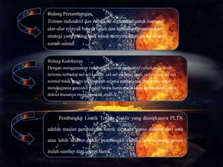 Bidang Pertambangan
Tritium radioaktif dan cobalt 60 digunakan untuk merunut
alur-alur minyak bawah tanah dan kemudian menentukan
strategi yang paling baik untuk menyuntikkan air ke dalam
sumur-sumur.
Bidang Kedokteran
Dengan menggunakan radiasi dari isotop radioaktif cobalt pada dosis
tertentu terhadap sel-sel kanker, sel-sel ini akan mati, sedangkan sel-sel
normal tidak begitu terpengaruh selama pengobatan. Selain itu untuk
mendiagnosa penyakit pasien tanpa harus melakukan pembedahan, para
dokter biasanya menggunakan sinar-X.
Pembangkit Listrik Tenaga Nuklir yang disingkatnya PLTN
adalah stasiun pembangkit listrik di mana panas didapat dari satu
atau lebih reaktor nuklir pembangkit listrik, jadi memang panas
itulah sumber dari energi listrik.
 