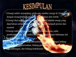 1.Energi nuklir merupakan salah satu sumber energi di Alam
dengan mengubahnya menjadi energi panas dan listrik.
2.Energi ikat nuklir (energi ikat sebuah inti) adalah energi yang
diperlukan untuk memecahkan sebuah inti menjadi proton dan
neutron
3.Energi nuklir dapat dihasilkan melalui dua cara, yaitu
pembelahan inti atau reaksi fisi dan penggabungan beberapa inti
melalui reaksi fusi
4.Energi nuklir dapat pada dimanfaatkan untuk berbagai bidang
seperti bidang peternakan, bidang pertanian, bidang
pertambangan, dan bidang kedokteran.
 