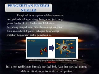 Energi nuklir merupakan salah satu sumber
energi di Alam dengan mengubahnya menjadi energi
panas dan listrik. Ketika dua atau lebih atom
bergabung menjadi satu, dihasilkan energi yang luar
biasa dalam bentuk panas. Sebagian besar energi
matahari berasal dari reaksi penyatuan ini.
Gambar.Energi yang Dihasilkan dari Pembelahan Inti Atom
Inti atom terdiri atas banyak partikel inti. Ada dua partikel utama
dalam inti atom yaitu neutron dan proton.
 