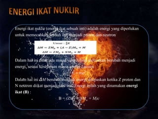 Energi ikat nuklir (energi ikat sebuah inti) adalah energi yang diperlukan
untuk memecahkan sebuah inti menjadi proton dan neutron
Dalam hal ini tidak ada massa yang hilang melainkan berubah menjadi
energi, sesuai kesetaraan massa energi Einsten :
E = mc2
Dalam hal ini ΔM berubah menjadi energi dilepaskan ketika Z proton dan
N neutron diikat menjadi satu inti. Energi inilah yang dinamakan energi
ikat (B) :
B = (ZMp + NMn + M)c
 