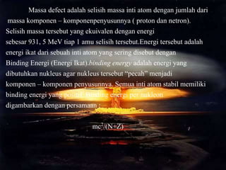 Massa defect adalah selisih massa inti atom dengan jumlah dari
massa komponen – komponenpenyusunnya ( proton dan netron).
Selisih massa tersebut yang ekuivalen dengan energi
sebesar 931, 5 MeV tiap 1 amu selisih tersebut.Energi tersebut adalah
energi ikat dari sebuah inti atom yang sering disebut dengan
Binding Energi (Energi Ikat).binding energy adalah energi yang
dibutuhkan nukleus agar nukleus tersebut “pecah” menjadi
komponen – komponen penyusunnya. Semua inti atom stabil memiliki
binding energi yang positif. Binding energi per nukleon
digambarkan dengan persamaan :
mc2/(N+Z)
 