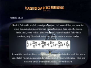 Reaksi fisi nuklir adalah reaksi pembelahan inti atom akibat tubrukan inti
atom lainnya, dan menghasilkan energi dan atom baru yang bermassa
lebih kecil, serta radiasi elektromagnetik. contoh reaksi fisi adalah
uranium yang ditumbuk (atau menyerap) neutron secara lambat.
Reaksi fisi uranium diatas menghasilkan neutron selain dua buah inti atom
yang lebih ringan. neutron ini dapat menumbuk (diserap) kembali oleh inti
uranium untuk membentuk reaksi fisi berikutnya.
 
