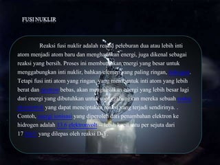 Reaksi fusi nuklir adalah reaksi peleburan dua atau lebih inti
atom menjadi atom baru dan menghasilkan energi, juga dikenal sebagai
reaksi yang bersih. Proses ini membutuhkan energi yang besar untuk
menggabungkan inti nuklir, bahkan elemen yang paling ringan, hidrogen.
Tetapi fusi inti atom yang ringan, yang membentuk inti atom yang lebih
berat dan neutron bebas, akan menghasilkan energi yang lebih besar lagi
dari energi yang dibutuhkan untuk menggabungkan mereka sebuah reaksi
eksotermik yang dapat menciptakan reaksi yang terjadi sendirinya. .
Contoh, energi ionisasi yang diperoleh dari penambahan elektron ke
hidrogen adalah 13.6 elektronvolt -- lebih kecil satu per sejuta dari
17 MeV yang dilepas oleh reaksi D-T.
 