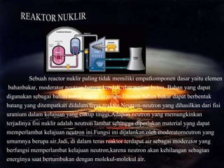 Sebuah reactor nuklir paling tidak memiliki empatkomponen dasar yaitu elemen
bahanbakar, moderator neutron,batang kendali, dan perisai beton. Bahan yang dapat
digunakan sebagai bahan bakar adalah uranium.Elemen bahan bakar dapat berbentuk
batang yang ditempatkan didalam teras reaktor.Neutron-neutron yang dihasilkan dari fisi
uranium dalam kelajuan yang cukup tinggi.Adapun neutron yang memungkinkan
terjadinya fisi nuklir adalah neutron lambat sehingga diperlukan material yang dapat
memperlambat kelajuan neutron ini.Fungsi ini dijalankan oleh moderatorneutron yang
umumnya berupa air.Jadi, di dalam teras reaktor terdapat air sebagai moderator yang
berfungsi memperlambat kelajuan neutron,karena neutron akan kehilangan sebagian
energinya saat bertumbukan dengan molekul-molekul air.
 