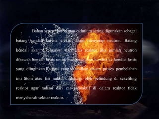 Bahan seperti boron atau cadmium sering digunakan sebagai
batang kendali karena efektif dalam menyerap neutron. Batang
kendali akan dikeluarkan dari teras reaktor jika jumlah neutron
dibawah kondisi kritis untuk mengendalikan kondisi ke kondisi kritis
yang diinginkan.Radiasi yang dihasilkan dalam proses pembelahan
inti atom atau fisi nuklir dilindungi oleh pelindung di sekeliling
reaktor agar radiasi dari zat radioaktif di dalam reaktor tidak
menyebar di sekitar reaktor.
 