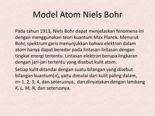 Model Atom Niels Bohr
Pada tahun 1913, Niels Bohr dapat menjelaskan fenomena ini
dengan menggunakan teori kuantum Max Planck. Menurut
Bohr, spektrum garis menunjukkan bahwa elektron dalam
atom hanya dapat beredar pada lintasan-lintasan dengan
tingkat energi tertentu. Lintasan elektron berupa lingkaran
dengan jari-jari tertentu yang disebut kulit atom.
Setiap kulit ditandai dengan suatu bilangan yang disebut
bilangan kuantum(n), yaitu dimulai dari kulit paling dalam,
n= 1, 2, 3, 4, dan seterusnya, dan dinyatakan dengan lambang
K, L, M, N, dan seterusnya.
 
