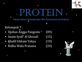 PROTEIN
     (Asam Amino Esensial dan Non Esensial & Uji Protein)

Kelompok 7 :
• Djohan Angga Pangestu            (09)
• Imam Syafi’ Al Ghozali           (15)
• Khafif Irkham Yahya              (19)
• Ridha Wida Pratama               (24)
 