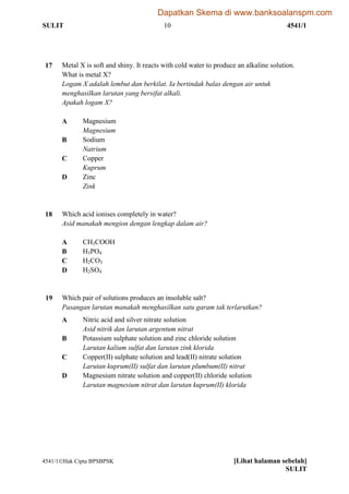 SULIT 10 4541/1
4541/1Hak Cipta BPSBPSK [Lihat halaman sebelah]
SULIT
17 Metal X is soft and shiny. It reacts with cold water to produce an alkaline solution.
What is metal X?
Logam X adalah lembut dan berkilat. Ia bertindak balas dengan air untuk
menghasilkan larutan yang bersifat alkali.
Apakah logam X?
A Magnesium
Magnesium
B Sodium
Natrium
C Copper
Kuprum
D Zinc
Zink
18 Which acid ionises completely in water?
Asid manakah mengion dengan lengkap dalam air?
A CH3COOH
B H3PO4
C H2CO3
D H2SO4
19 Which pair of solutions produces an insoluble salt?
Pasangan larutan manakah menghasilkan satu garam tak terlarutkan?
A Nitric acid and silver nitrate solution
Asid nitrik dan larutan argentum nitrat
B Potassium sulphate solution and zinc chloride solution
Larutan kalium sulfat dan larutan zink klorida
C Copper(II) sulphate solution and lead(II) nitrate solution
Larutan kuprum(II) sulfat dan larutan plumbum(II) nitrat
D Magnesium nitrate solution and copper(II) chloride solution
Larutan magnesium nitrat dan larutan kuprum(II) klorida
Dapatkan Skema di www.banksoalanspm.com
 