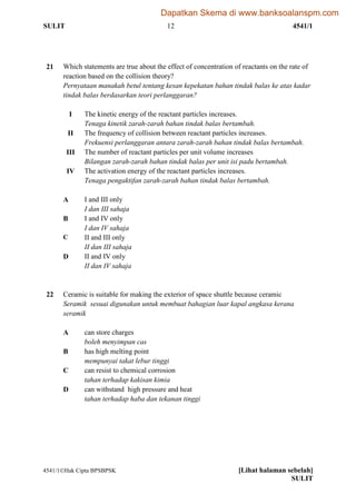 SULIT 12 4541/1
4541/1Hak Cipta BPSBPSK [Lihat halaman sebelah]
SULIT
21 Which statements are true about the effect of concentration of reactants on the rate of
reaction based on the collision theory?
Pernyataan manakah betul tentang kesan kepekatan bahan tindak balas ke atas kadar
tindak balas berdasarkan teori perlanggaran?
I The kinetic energy of the reactant particles increases.
Tenaga kinetik zarah-zarah bahan tindak balas bertambah.
II The frequency of collision between reactant particles increases.
Frekuensi perlanggaran antara zarah-zarah bahan tindak balas bertambah.
III The number of reactant particles per unit volume increases
Bilangan zarah-zarah bahan tindak balas per unit isi padu bertambah.
IV The activation energy of the reactant particles increases.
Tenaga pengaktifan zarah-zarah bahan tindak balas bertambah.
A I and III only
I dan III sahaja
B I and IV only
I dan IV sahaja
C II and III only
II dan III sahaja
D II and IV only
II dan IV sahaja
22 Ceramic is suitable for making the exterior of space shuttle because ceramic
Seramik sesuai digunakan untuk membuat bahagian luar kapal angkasa kerana
seramik
A can store charges
boleh menyimpan cas
B has high melting point
mempunyai takat lebur tinggi
C can resist to chemical corrosion
tahan terhadap kakisan kimia
D can withstand high pressure and heat
tahan terhadap haba dan tekanan tinggi
Dapatkan Skema di www.banksoalanspm.com
 
