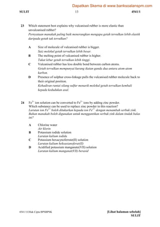 SULIT 13 4541/1
4541/1Hak Cipta BPSBPSK [Lihat halaman sebelah]
SULIT
23 Which statement best explains why vulcanised rubber is more elastic than
unvulcanised rubber?
Pernyataan manakah paling baik menerangkan mengapa getah tervulkan lebih elastik
daripada getah tak tervulkan?
A Size of molecule of vulcanised rubber is bigger.
Saiz molekul getah tervulkan lebih besar.
B The melting point of vulcanised rubber is higher.
Takat lebur getah tervulkan lebih tinggi.
C Vulcanised rubber has less double bond between carbon atoms.
Getah tervulkan mempunyai kurang ikatan ganda dua antara atom-atom
karbon.
D Presence of sulphur cross-linkage pulls the vulcanised rubber molecule back to
their original position.
Kehadiran rantai silang sulfur menarik molekul getah tervulkan kembali
kepada kedudukan asal.
24 Fe3+
ion solution can be converted to Fe2+
ions by adding zinc powder.
Which substance can be used to replace zinc powder in this reaction?
Larutan ion Fe3+
boleh ditukarkan kepada ion Fe2+
dengan menambah serbuk zink.
Bahan manakah boleh digunakan untuk menggantikan serbuk zink dalam tindak balas
ini?
A Chlorine water
Air klorin
B Potassium iodide solution
Larutan kalium iodida
C Potassium hexacynoferrate(II) solution
Larutan kalium heksasianoferat(II)
D Acidified potassium manganate(VII) solution
Larutan kalium manganat(VII) berasid
Dapatkan Skema di www.banksoalanspm.com
 