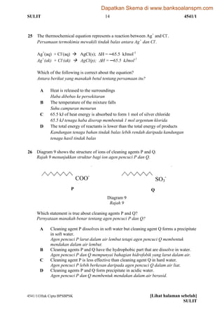 SULIT 14 4541/1
4541/1Hak Cipta BPSBPSK [Lihat halaman sebelah]
SULIT
25 The thermochemical equation represents a reaction between Ag+
and Cl-
.
Persamaan termokimia mewakili tindak balas antara Ag+
dan Cl-
.
Ag+
(aq) + Cl-
(aq)  AgCl(s); H = ─65.5 kJmol-1
Ag+
(ak) + Cl-
(ak)  AgCl(p); H = ─65.5 kJmol-1
Which of the following is correct about the equation?
Antara berikut yang manakah betul tentang persamaan itu?
A Heat is released to the surroundings
Haba dibebas ke persekitaran
B The temperature of the mixture falls
Suhu campuran menurun
C 65.5 kJ of heat energy is absorbed to form 1 mol of silver chloride
65.5 kJ tenaga haba diserap membentuk 1 mol argentum klorida
D The total energy of reactants is lower than the total energy of products
Kandungan tenaga bahan tindak balas lebih rendah daripada kandungan
tenaga hasil tindak balas
26 Diagram 9 shows the structure of ions of cleaning agents P and Q.
Rajah 9 menunjukkan struktur bagi ion agen pencuci P dan Q.
Diagram 9
Rajah 9
Which statement is true about cleaning agents P and Q?
Pernyataan manakah benar tentang agen pencuci P dan Q?
A Cleaning agent P dissolves in soft water but cleaning agent Q forms a precipitate
in soft water.
Agen pencuci P larut dalam air lembut tetapi agen pencuci Q membentuk
mendakan dalam air lembut.
B Cleaning agents P and Q have the hydrophobic part that are dissolve in water.
Agen pencuci P dan Q mempunyai bahagian hidrofobik yang larut dalam air.
C Cleaning agent P is less effective than cleaning agent Q in hard water.
Agen pencuci P lebih berkesan daripada agen pencuci Q dalam air liat.
D Cleaning agents P and Q form precipitate in acidic water.
Agen pencuci P dan Q membentuk mendakan dalam air berasid.
COO-
SO3
-
P Q
Dapatkan Skema di www.banksoalanspm.com
 