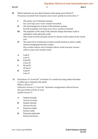 SULIT 17 4541/1
4541/1Hak Cipta BPSBPSK [Lihat halaman sebelah]
SULIT
30 Which statements are true about elements when going across Period 3?
Pernyataan manakah betul mengenai unsur-unsur apabila merentasi Kala 3?
I The atomic size of elements increase.
Saiz atom bagi unsur-unsur semakin bertambah.
II The electronegativity of atoms of the elements increase.
Keelektronegatifan atom bagi unsur-unsur semakin bertambah.
III The properties of the oxide of the elements change from basic oxide to
ampotheric oxide and acidic oxide.
Sifat oksida berubah daripada oksida bes kepada oksida amfoterik dan oksida
asid.
IV The nuclei force of attraction of atoms towards electron to achieve stable
electron arrangement becomes weaker.
Daya tarikan nukleus atom terhadap elektron untuk mencapai susunan
elektron yang stabil semakin lemah.
A I and II
I dan II
B II and III
II dan III
C III and IV
III dan IV
D I and IV
I dan IV
31 Electrolysis of 1.0 mol dm-3
of solution X is carried out using carbon electrodes.
A yellow gas is released at the anode.
What is solution X?
Elektrolisis larutan X 1.0 mol dm-3
dijalankan menggunakan elektrod karbon.
Satu gas kuning terbebas di anod.
Apakah larutan X?
A Sodium bromide
Natrium bromida
B Sodium chloride
Natrium klorida
C Potassium iodide
Kalium iodida
D Potassium hydroxide
Kalium hidroksida
Dapatkan Skema di www.banksoalanspm.com
 