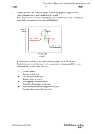 SULIT 19 4541/1
4541/1Hak Cipta BPSBPSK [Lihat halaman sebelah]
SULIT
34 Diagram 12 shows the activation energy, Ea in an energy profile diagram of the
reaction between zinc granules and hydrochloric acid.
Rajah 12 menunjukkan tenaga pengaktifan,Ea dalam gambar rajah profil tenaga bagi
tindak balas antara ketulan zink dan asid hidroklorik.
Diagram 12
Rajah 12
Which method is suitable to get lower activation energy, Ea’ in the reaction?
Kaedah manakah sesuai digunakan untuk mendapatkan tenaga pengaktifan, yang
lebih rendah,Ea’ dalam tindak balas itu?
A Use zinc powder
Gunakan serbuk zink
B Cool the hydrochloric acid
Sejukkan asid hidroklorik
C Add copper(II) sulphate solution
Tambahkan larutan kuprum(II) sulfat
D Increase the concentration of hydrochloric acid
Tinggikan kepekatan asid hidroklorik
Energy
Tenaga
Zn + 2HCl
ZnCl2 + H2
2HCl
Ea
Ea’
Dapatkan Skema di www.banksoalanspm.com
 