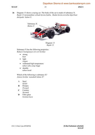 SULIT 21 4541/1
4541/1Hak Cipta BPSBPSK [Lihat halaman sebelah]
SULIT
36 Diagram 13 shows a racing car. The body of the car is made of substance X.
Rajah 13 menunjukkan sebuah kereta lumba. Badan kereta tersebut diperbuat
daripada bahan X.
Diagram 13
Rajah 13
Substance X has the following properties:
Bahan X mempunyai ciri-ciri berikut:
 strong
kuat
 light
ringan
 withstand high temperature
tahan suhu yang tinggi
 durable
tahan lasak
Which of the following is substance X?
Antara berikut manakah bahan X?
A Steel
Keluli
B Perspex
Perspek
C Ceramic
Seramik
D Fibre glass
Gentian kaca
Substance X
Bahan X
Dapatkan Skema di www.banksoalanspm.com
 