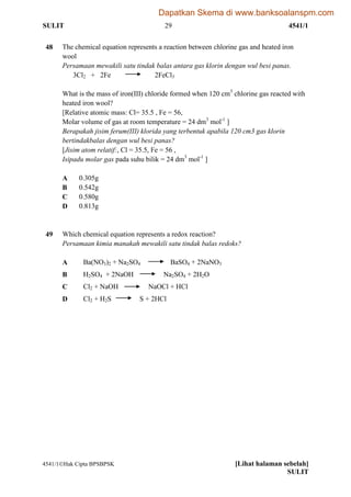 SULIT 29 4541/1
4541/1Hak Cipta BPSBPSK [Lihat halaman sebelah]
SULIT
48 The chemical equation represents a reaction between chlorine gas and heated iron
wool
Persamaan mewakili satu tindak balas antara gas klorin dengan wul besi panas.
3Cl2 + 2Fe 2FeCl3
What is the mass of iron(III) chloride formed when 120 cm3
chlorine gas reacted with
heated iron wool?
[Relative atomic mass: Cl= 35.5 , Fe = 56,
Molar volume of gas at room temperature = 24 dm3
mol-1
]
Berapakah jisim ferum(III) klorida yang terbentuk apabila 120 cm3 gas klorin
bertindakbalas dengan wul besi panas?
[Jisim atom relatif:, Cl = 35.5, Fe = 56 ,
Isipadu molar gas pada suhu bilik = 24 dm3
mol-1
]
A 0.305g
B 0.542g
C 0.580g
D 0.813g
49 Which chemical equation represents a redox reaction?
Persamaan kimia manakah mewakili satu tindak balas redoks?
A Ba(NO3)2 + Na2SO4 BaSO4 + 2NaNO3
B H2SO4 + 2NaOH Na2SO4 + 2H2O
C Cl2 + NaOH NaOCl + HCl
D Cl2 + H2S S + 2HCl
Dapatkan Skema di www.banksoalanspm.com
 