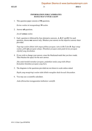SULIT 31 4541/1
4541/1Hak Cipta BPSBPSK [Lihat halaman sebelah]
SULIT
INFORMATION FOR CANDIDATES
MATLUMAT UNTUK CALON
1. This question paper consists of 50 questions.
Kertas soalan ini mengandungi 50 soalan.
2. Answer all questions.
Jawab semua soalan.
3. Each question is followed by four alternative answers, A, B, C and D. For each
question, choose one answer only. Blacken your answer on the objective answer sheet
provided.
Tiap-tiap soalan diikuti oleh empat pilihan jawapan, iaitu A, B, C dan D. Bagi setiap
soalan, pilih satu jawapan sahaja. Hitamkan jawapan anda pada kertas jawapan
objektif yang disediakan.
4. If you wish to change your answer, erase the blackened mark that you have made.
Then blacken the space for the new answer.
Jika anda hendak menukar jawapan, padamkan tanda yang telah dibuat.
Kemudian hitamkan jawapan yang baru.
5. The diagrams in the questions provided are not drawn to scale unless stated.
Rajah yang mengiringi soalan tidak dilukis mengikut skala kecuali dinyatakan.
6. You may use a scientific calculator.
Anda dibenarkan menggunakan kalkulator saintifik.
Dapatkan Skema di www.banksoalanspm.com
 