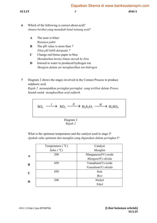 SULIT 4 4541/1
4541/1Hak Cipta BPSBPSK [Lihat halaman sebelah]
SULIT
6 Which of the following is correct about acid?
Antara berikut yang manakah betul tentang asid?
A The taste is bitter
Rasanya pahit
B The pH value is more than 7
Nilai pH lebih daripada 7
C Change red litmus paper to blue
Menukarkan kertas litmus merah ke biru
D Ionised in water to produced hydrogen ion
Mengion dalam air menghasilkan ion hidrogen
7 Diagram 2 shows the stages involved in the Contact Process to produce
sulphuric acid.
Rajah 2 menunjukkan peringkat-peringkat yang terlibat dalam Proses
Sentuh untuk menghasilkan asid sulfurik.
SO2 I
SO3 II
H2S2O7 III
H2SO4
What is the optimum temperature and the catalyst used in stage I?
Apakah suhu optimum dan mangkin yang digunakan dalam peringkat I?
Temperature ( o
C)
Suhu ( o
C)
Catalyst
Mangkin
A
200 Manganese(IV) oxide
Mangan(IV) oksida
B
450 Vanadium(V) oxide
Vanadium(V) oksida
C
450 Iron
Besi
D
200 Nickel
Nikel
Diagram 2
Rajah 2
Dapatkan Skema di www.banksoalanspm.com
 