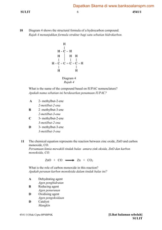 SULIT 6 4541/1
4541/1Hak Cipta BPSBPSK [Lihat halaman sebelah]
SULIT
10 Diagram 4 shows the structural formula of a hydrocarbon compound.
Rajah 4 menunjukkan formula struktur bagi satu sebatian hidrokarbon.
What is the name of the compound based on IUPAC nomenclature?
Apakah nama sebatian ini berdasarkan penamaan IUPAC?
A 2- methylbut-2-ene
2-metilbut-2-ena
B 2 -methylbut-3-ene
2-metilbut-3-ena
C 3- methylbut-2-ene
3-metilbut-2-ena
D 3- methylbut-3-ene
3-metilbut-3-ena
11 The chemical equation represents the reaction between zinc oxide, ZnO and carbon
monoxide, CO.
Persamaan kimia mewakili tindak balas antara zink oksida, ZnO dan karbon
monoksida, CO.
ZnO + CO Zn + CO2
What is the role of carbon monoxide in this reaction?
Apakah peranan karbon monoksida dalam tindak balas ini?
A Dehydrating agent
Agen penghidratan
B Reducing agent
Agen penurunan
D Oxidising agent
Agen pengoksidaan
D Catalyst
Mangkin
Diagram 4
Rajah 4
=
Dapatkan Skema di www.banksoalanspm.com
 