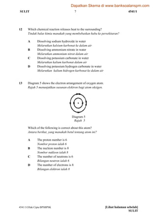 SULIT 7 4541/1
4541/1Hak Cipta BPSBPSK [Lihat halaman sebelah]
SULIT
12 Which chemical reaction releases heat to the surrounding?
Tindak balas kimia manakah yang membebaskan haba ke persekitaran?
A Dissolving sodium hydroxide in water
Melarutkan kalsium karbonat ke dalam air
B Dissolving ammonium nitrate in water
Melarutkan ammonium nitrat dalam air
C Dissolving potassium carbonate in water
Melarutkan kalium karbonat dalam air
D Dissolving potassium hydrogen carbonate in water
Melarutkan kalium hidrogen karbonat ke dalam air
13 Diagram 5 shows the electron arrangement of oxygen atom.
Rajah 5 menunjukkan susunan elektron bagi atom oksigen.
Which of the following is correct about this atom?
Antara berikut, yang manakah betul tentang atom ini?
A The proton number is 6
Nombor proton ialah 6
B The nucleon number is 8
Nombor nukleon ialah 8
C The number of neutrons is 6
Bilangan neutron ialah 6
D The number of electrons is 8
Bilangan elektron ialah 8
Diagram 5
Rajah 5
Dapatkan Skema di www.banksoalanspm.com
 