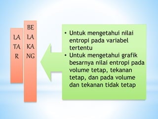 LA
TA
R
BE
LA
KA
NG
• Untuk mengetahui nilai
entropi pada variabel
tertentu
• Untuk mengetahui grafik
besarnya nilai entropi pada
volume tetap, tekanan
tetap, dan pada volume
dan tekanan tidak tetap
 