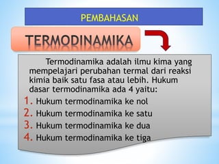 Termodinamika adalah ilmu kima yang
mempelajari perubahan termal dari reaksi
kimia baik satu fasa atau lebih. Hukum
dasar termodinamika ada 4 yaitu:
1. Hukum termodinamika ke nol
2. Hukum termodinamika ke satu
3. Hukum termodinamika ke dua
4. Hukum termodinamika ke tiga
PEMBAHASAN
 