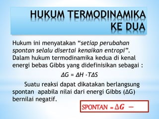 HUKUM TERMODINAMIKA
KE DUA
Hukum ini menyatakan “setiap perubahan
spontan selalu disertai kenaikan entropi”.
Dalam hukum termodinamika kedua di kenal
energi bebas Gibbs yang didefinisikan sebagai :
∆G = ∆H -T∆S
Suatu reaksi dapat dikatakan berlangsung
spontan apabila nilai dari energi Gibbs (∆G)
bernilai negatif.
SPONTAN = ∆𝑮 −
 