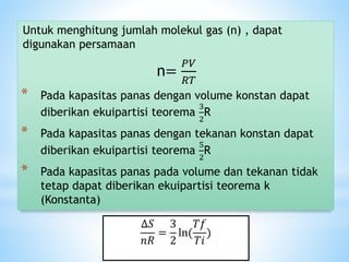 Untuk menghitung jumlah molekul gas (n) , dapat
digunakan persamaan
n=
𝑃𝑉
𝑅𝑇
* Pada kapasitas panas dengan volume konstan dapat
diberikan ekuipartisi teorema
3
2
R
* Pada kapasitas panas dengan tekanan konstan dapat
diberikan ekuipartisi teorema
5
2
R
* Pada kapasitas panas pada volume dan tekanan tidak
tetap dapat diberikan ekuipartisi teorema k
(Konstanta)
∆𝑆
𝑛𝑅
=
3
2
ln(
𝑇𝑓
𝑇𝑖
)
 