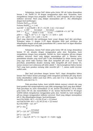 http://www.scientia-quantist.blogspot.com/
Selanjutnya, larutan NaCl dalam gelas kimia 100 mL kedua dimasukkan
larutan 1 mL NaOH 0,1 M dengan menggunakan pipet ukur. Kemudian, kami
mengaduknya dengan kaca pengaduk. Setelah itu, kami mengukur pH-nya dengan
indikator universal. Hasil yang didapat menunjukkan pH=11. Jika dibandingkan
dengan hasil perhitungan :
( )
( )
[ ]
( )
Hasil yang diperoleh dari perhitungan kami sesuai dengan hasil dari percobaan.
Walaupun antara 11 dengan 11,95 dapat dikatakan lebih jauh selisihnya jika
dibandingkan dengan selisih pada penambahan HCl, namun hasil ini dapat dikatakan
sudah mendukung teori yang ada.
Selanjutnya, larutan NaCl dalam gelas kimia 100 mL ketiga dimasukkan
larutan 10 mL akuades dengan menggunakan gelas ukur. Kemudian, kami
mengaduknya dengan kaca pengaduk. Setelah itu, kami mengukur pH-nya dengan
indikator universal. Hasil yang didapat menunjukkan pH= 6. Menurut teori,
penambahan akuades yang netral (pH=7) jika ditambahkan ke dalam larutan garam
yang juga netral maka hasilnya tidak akan mengubah pH awal, yaitu 7. Hasil
percobaan, penambahan akuades memang tidak mengubah pH awal larutan (6),
namun menurut teori seharusnya pH akhir adalah 7. Ada kemungkinan bahwa larutan
NaCl yang kami gunakan memang tidak memiliki pH = 7, namun sudah tercemar
sedikit asam.
Dari hasil percobaan dengan larutan NaCl, dapat disimpulkan bahwa
larutan NaCl bukan larutan penyangga sebab mengalami perubahan pH yang drastis
ketika ditambahkan sedikit asam kuat (HCl), yaitu dari 6 ke 2 dan juga basa kuat
(NaOH), yaitu dari 6 ke 11.
Pada percobaan kedua, kami terlebih dahulu mencuci seluruh alat yang
kami gunakan dan mengeringkannya agar tidak mengganggu hasil yang akan didapat.
Pada percobaan ini, kami memasukkan 25 mL larutan CH3COOH 0,1 M ke dalam
gelas kimia 250 mL dan menambahkan 25 mL larutan NaCH3COO 0,1 M dengan
terlebih dahulu mengukurnya menggunakan gelas ukur. Setelah itu, kami mengukur
pH-nya dengan menggunakan indikator universal. Hasil yang didapat menunjukkan
pH=4. Jika dibandingkan dengan hasil perhitungan:
mol CH3COOH=
mol NaCH3COO=
Ka CH3COOH =
[ ]
[ ]
[ ]
log ( ) = =
 