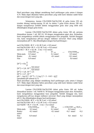 http://www.scientia-quantist.blogspot.com/
Hasil percobaan yang didapat mendukung hasil perhitungan yaitu antara 4 dengan
4,74. Maka dapat dikatakan bahwa percobaan yang telah kami lakukan sudah benar
dan sesuai dengan teori yang ada.
Selanjutnya, larutan CH3COOH+NaCH3COO di gelas kimia 250 mL
tersebut dituang masing-masing 10 mL ke dalam 3 gelas kimia ukuran 100 mL,
dengan mengukurnya terlebih dahulu menggunakan gelas ukur yang lebih teliti
dibandingkan dengan gelas kimia.
Larutan CH3COOH+NaCH3COO dalam gelas kimia 100 mL pertama
dimasukkan larutan 1 mL HCl 0,1 M dengan menggunakan pipet ukur. Kemudian,
kami mengaduknya terlebih dahulu menggunakan kaca pengaduk. Setelah dianggap
rata, kami mengukurnya pH-nya dengan indikator universal. Hasil yang didapat
menunjukkan pH=4. Jika dibandingkan dengan hasil perhitungan :
mol CH3COOH=
mol NaCH3COO=
mol HCl =
CH3COO-
(aq) + H+
(aq) ---> CH3COOH(aq)
Mula-mula 0,5 mmol 0,1 mmol 0,5 mmol
Reaksi -0,1 mmol -0,1 mmol +0,1 mmol
Sisa 0,4 mmol - 0,6 mmol
[ ]
[ ]
[ ]
[ ]
pH = - log ( ) = 5- log 2,7 = 5 – 0.43 = 4,57
(perubahan pH sebesar 0,17)
Hasil percobaan yang didapat mendukung hasil perhitungan yaitu antara 4 dengan
4,57. Maka dapat dikatakan bahwa percobaan yang telah kami lakukan sudah benar
dan sesuai dengan teori yang ada.
Larutan CH3COOH+NaCH3COO dalam gelas kimia 100 mL kedua
dimasukkan larutan 1 mL NaOH 0,1 M dengan menggunakan pipet ukur. Kemudian,
kami mengaduknya menggunakan kaca pengaduk. Setelah dianggap rata, kami
mengukurnya pH-nya dengan indikator universal. Hasil yang didapat menunjukkan
pH=4. Jika dibandingkan dengan hasil perhitungan :
mol CH3COOH=
mol NaCH3COO=
mol NaOH =
CH3COOH(aq) + OH-
(aq) --->CH3COO-
(aq)+H2O (l)
Mula-mula 0,5 mmol 0,1 mmol 0,5 mmol -
Reaksi -0,1 mmol -0,1 mmol +0,1 mmol +0,1
mmol
Sisa 0,4 mmol - 0,6 mmol 0,1
mmol
 