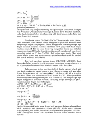 http://www.scientia-quantist.blogspot.com/
[ ]
[ ]
[ ]
[ ]
log ( )
(perubahan pH sebesar 0,18)
Hasil percobaan yang didapat mendukung hasil perhitungan yaitu antara 4 dengan
4,92. Walaupun 4,92 sudah hampir mencapai 5, namun dapat dikatakan mendekati.
Maka dapat dikatakan bahwa percobaan yang telah kami lakukan sudah benar dan
sesuai dengan teori yang ada.
Selanjutnya, larutan CH3COOH+NaCH3COO dalam gelas kimia 100 mL
ketiga dimasukan 10 mL akuades dengan menggunakan gelas ukur, kemudian kami
mengaduknya dengan kaca pengaduk. Setelah dianggap rata, kami mengukur pH-nya
dengan indikator universal. Hasilnya didapatkan pH=4 yang berarti tidak terjadi
perubahan nilai pH. Hal ini sesuai teori yang mengatakan bahwa jika dilakukan
pengenceran dengan H2O maka derajat ionisasi (α) asam lemah akan naik yang berarti
menambah jumlah ion H+
dan CH3COO-
dari ionisasi asam lemah. Akan tetapi
karena volume larutan juga bertambah maka penambahan konsentrasi H+ menjadi
tidak berarti. Akibatnya nilai pH tetap.
Dari hasil percobaan dengan larutan CH3COOH+NaCH3COO, dapat
disimpulkan bahwa larutan ini bersifat penyangga karena dapat mempertahankan pH-
nya (4) pada penambahan asam kuat, basa kuat, ataupun ketika diencerkan.
Pada percobaan ketiga, kami juga terlebih dahulu mencuci seluruh alat
yang kami gunakan dan mengeringkannya agar tidak mengganggu hasil yang akan
didapat. Pada percobaan ini, kami memasukkan 25 mL larutan NH3 0,1 M ke dalam
gelas kimia 250 mL dan menambahkan 25 mL larutan NH4Cl 0,1 M dengan terlebih
dahulu mengukurnya menggunakan gelas ukur. Setelah itu, kami mengukur pH-nya
dengan menggunakan indikator universal. Hasil yang didapat menunjukkan pH=8.
Jika dibandingkan dengan hasil perhitungan:
mol NH3 =
mol NH4Cl =
[ ]
[ ]
[ ]
log ( ) = =
pH = 14 – 4,74 = 9,26
Hasil perhitungan tidak begitu sesuai dengan hasil percobaan. Pada percobaan didapat
pH=8, sedangkan pada perhitungan didapat pH=9,26. Selisih antara keduanya
tergolong cukup jauh. Namun, kedua hasil menunjukkan sifat yang sama yaitu basa.
Maka, kemungkinan adalah kami melakukan kesalahan dalam membaca kertas
indikator.
 