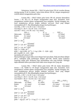 http://www.scientia-quantist.blogspot.com/
Selanjutnya, larutan NH3 + NH4Cl di gelas kimia 250 mL tersebut dituang
masing-masing 10 mL ke dalam 3 gelas kimia ukuran 100 mL, dengan mengukurnya
terlebih dahulu menggunakan gelas ukur.
Larutan NH3 + NH4Cl dalam gelas kimia 100 mL pertama dimasukkan
larutan 1 mL HCl 0,1 M dengan menggunakan pipet ukur. Kemudian, kami
mengaduknya terlebih dahulu menggunakan kaca pengaduk. Setelah dianggap rata,
kami mengukurnya pH-nya dengan indikator universal. Hasil yang didapat
menunjukkan pH=2. Jika dibandingkan dengan hasil perhitungan :
(aq) + H+
(aq) ---> (aq)
Mula-mula 0,5 mmol 0,1 mmol 0,5 mmol
Reaksi -0,1 mmol -0,1 mmol +0,1 mmol
Sisa 0,4 mmol - 0,6 mmol
[ ]
[ ]
[ ]
[ ]
pOH = - log ( ) = 5- log 1,206 = 5 – 0,08 = 4,92
pH=14-pOH=14 - 4,92 = 9,08
(perubahan pH sebesar 0,18)
Hasil perhitungan sangat tidak sesuai dengan hasil percobaan. Pada percobaan didapat
pH=2, sedangkan pada perhitungan didapat pH=9,08. Selisih antara keduanya
tergolong sangat jauh. Keduanya juga menunjukkan sifat yang berbeda. Sehingga
dapat dikatakan bahwa percobaan kami tidak sesuai dengan teori yang ada.
Larutan NH3 + NH4Cl dalam gelas kimia 100 mL kedua dimasukkan
larutan 1 mL NaOH 0,1 M dengan menggunakan pipet ukur. Kemudian, kami
mengaduknya terlebih dahulu menggunakan kaca pengaduk. Setelah dianggap rata,
kami mengukurnya pH-nya dengan indikator universal. Hasil yang didapat
menunjukkan pH=8. Jika dibandingkan dengan hasil perhitungan :
(aq) + OH-
(aq) ---> (aq)+H2O (l)
Mula-mula 0,5 mmol 0,1 mmol 0,5 mmol -
Reaksi -0,1 mmol -0,1 mmol +0,1 mmol +0,1 mmol
Sisa 0,4 mmol - 0,6 mmol 0,1 mmol
[ ]
[ ]
[ ]
[ ]
pOH = - log ( ) = 5- log 2,7 = 5 – 0.43 = 4,57
 
