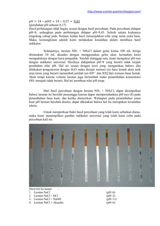 http://www.scientia-quantist.blogspot.com/
(perubahan pH sebesar 0,17)
Hasil perhitungan tidak begitu sesuai dengan hasil percobaan. Pada percobaan didapat
pH=8, sedangkan pada perhitungan didapat pH=9,43. Selisih antara keduanya
tergolong cukup jauh. Namun, kedua hasil menunjukkan sifat yang sama yaitu basa.
Maka, kemungkinan adalah kami melakukan kesalahan dalam membaca hasil
indikator.
Selanjutnya, larutan NH3 + NH4Cl dalam gelas kimia 100 mL ketiga
dimasukan 10 mL akuades dengan menggunakan gelas ukur, kemudian kami
mengaduknya dengan kaca pengaduk. Setelah dianggap rata, kami mengukur pH-nya
dengan indikator universal. Hasilnya didapatkan pH=8 yang berarti tidak terjadi
perubahan nilai pH. Hal ini sesuai dengan teori yang mengatakan bahwa jika
dilakukan pengenceran dengan H2O maka derajat ionisasi (α) basa lemah akan naik
atau turun yang berarti menambah jumlah ion dan dari ionisasi basa lemah.
Akan tetapi karena volume larutan juga bertambah maka penambahan konsentrasi
OH- menjadi tidak berarti. Hal ini membuat nilai pH tetap.
Dari hasil percobaan dengan larutan NH3 + NH4Cl, dapat disimpulkan
bahwa larutan ini bersifat penyangga karena dapat mempertahankan pH-nya (8) pada
penambahan basa kuat, dan ketika diencerkan. Walaupun pada penambahan asam
kuat pH larutan berubah drastis, dapat dikatakan bahwa hal itu merupakan kesalahan
teknis.
Untuk memperkuat bukti hasil percobaan yang telah kami sebutkan diatas,
maka kami menampilkan gambar indikator universal yang telah kami coba pada
percobaan kali ini.
Deret kiri ke kanan :
1. Larutan NaCl (pH=6)
2. Larutan NaCl + HCl (pH=2)
3. Larutan NaCl + NaOH (pH=11)
4. Larutan NaCl + Akuades (pH=6)
 