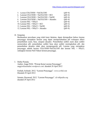 http://www.scientia-quantist.blogspot.com/
5. Larutan CH3COOH + NaCH3COO (pH=4)
6. Larutan CH3COOH + NaCH3COO + HCl (pH=4)
7. Larutan CH3COOH + NaCH3COO + NaOH (pH=4)
8. Larutan CH3COOH + NaCH3COO + Akuades (pH=4)
9. Larutan NH3 + NH4Cl (pH=8)
10. Larutan NH3 + NH4Cl + HCl (pH=2)
11. Larutan NH3 + NH4Cl + NaOH (pH=8)
12. Larutan NH3 + NH4Cl + Akuades (pH=8)
H. Simpulan
Berdasarkan percobaan yang telah kami lakukan, dapat disimpulkan bahwa larutan
penyangga merupakan larutan yang dapat mempertahankan pH walaupun diberi
penambahan asam, basa, ataupun akuades. Penambahan sedikit asam akan sedikit
menurunkan pH, penambahan sedikit basa akan sedikit meningkatkan pH, dan
penambahan akuades tidak akan mempengaruhi pH. Larutan yang merupakan
penyangga adalah larutan CH3COOH+NaCH3COO dan larutan NH3 + NH4Cl,
sedangkan larutan NaCl bukan larutan penyangga.
I. Daftar Pustaka
Andini, Anggi Willi. “Prinsip Kerja Larutan Penyangga”.
anggiwilianandini.wordpress.com. diunduh 28 April 2012
Fatihah, Solimah. 2012. “Larutan Penyangga”. www.scribd.com
Diunduh 29 April 2012
Sutanto, Raymond. 2012. “Larutan Penyangga”. id.wikipedia.org
diunduh 29 April 2012
 
