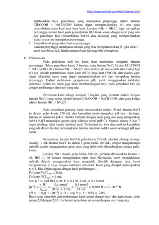 http://www.scientia-quantist.blogspot.com/
Berdasarkan hasil percobaan, yang merupakan penyangga adalah larutan
CH3COOH + NaCH3COO karena dapat mempertahankan pH nya pada
penambahan asam kuat atau basa kuat. Larutan NH3 + NH4Cl juga merupakan
penyangga namun hasil pada penambahan HCl tidak sesuai dengan teori yang ada
dan percobaan lain (penambahan NaOH atau akuades) yang memperlihatkan
kalau larutan ini merupakan penyangga.
2. Simpulkanlah pengertian larutan penyangga.
Larutan penyangga merupakan larutan yang bisa mempertahankan pH jika diberi
asam atau basa, baik lemah ataupun kuat dan juga bila diencerkan.
G. Pembahasan
Pada praktikum kali ini, kami akan membahas mengenai larutan
penyangga. Dalam percobaan kami, 3 larutan, yaitu larutan NaCl, larutan CH3COOH
+ NaCH3COO, dan larutan NH3 + NH4Cl, akan diukur pH mula-mula dan diukur lagi
pH-nya setelah penambahan asam kuat (HCl), basa kuat (NaOH), dan akudes agar
dapat diketahui mana yang dapat mempertahankan pH dan merupakan larutan
penyangga. Dalam melakukan pengukuran pH, kami menggunakan indikator
universal. Selain itu, kami juga akan membandingkan hasil pada percobaan kali ini
dengan perhitungan dan teori yang ada.
Percobaan kami dibagi menjadi 3 bagian, yang pertama adalah dengan
larutan NaCl, yang kedua adalah larutan CH3COOH + NaCH3COO, dan yang ketiga
adalah larutan NH3 + NH4Cl.
Pada percobaan pertama, kami memasukkan sekitar 30 mL larutan NaCl
ke dalam gelas kimia 250 mL dan kemudian kami mengukur pH nya. Hasilnya,
larutan ini memiliki pH=6. Sedikit berbeda dengan teori yang ada yang mengatakan
bahwa NaCl merupakan garam yang sifatnya netral (pH=7). Namun, antara 6 dan 7
dapat dibilang tidak begitu berbeda jauh. Perbedaan ini bisa dikarenakan kesalahan
yang ada dalam larutan, kemungkinan larutan tercemar sedikit asam sehingga pH nya
turun.
Selanjutnya, larutan NaCl di gelas kimia 250 mL tersebut dituang masing-
masing 10 mL larutan NaCl ke dalam 3 gelas kimia 100 mL, dengan mengukurnya
terlebih dahulu menggunakan gelas ukur yang lebih teliti dibandingkan dengan gelas
kimia.
Larutan NaCl dalam gelas kimia 100 mL pertama dimasukkan larutan 1
mL HCl 0,1 M dengan menggunakan pipet ukur. Kemudian, kami mengaduknya
terlebih dahulu menggunakan kaca pengaduk. Setelah dianggap rata, kami
mengukurnya pH-nya dengan indikator universal. Hasil yang didapat menunjukkan
pH=2. Jika dibandingkan dengan hasil perhitungan :
( )
( )
[ ]
( )
Hasil yang diperoleh dari perhitungan kami sesuai dengan hasil dari percobaan, yaitu
antara 2,0 dengan 2,05 . Itu berarti percobaan ini sesuai dengan teori yang ada.
 