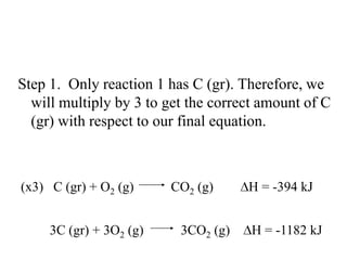 Step 1. Only reaction 1 has C (gr). Therefore, we
  will multiply by 3 to get the correct amount of C
  (gr) with respect to our final equation.



(x3) C (gr) + O2 (g)     CO2 (g)     H = -394 kJ


     3C (gr) + 3O2 (g)    3CO2 (g)    H = -1182 kJ
 