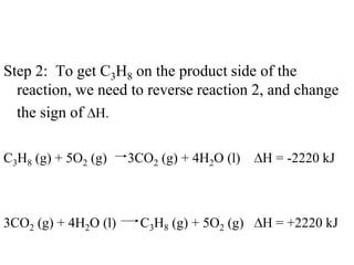 Step 2: To get C3H8 on the product side of the
  reaction, we need to reverse reaction 2, and change
  the sign of H.

C3H8 (g) + 5O2 (g)    3CO2 (g) + 4H2O (l)    H = -2220 kJ



3CO2 (g) + 4H2O (l)     C3H8 (g) + 5O2 (g)   H = +2220 kJ
 