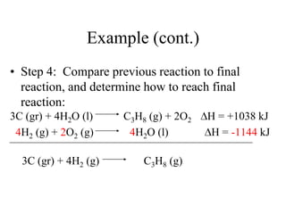 Example (cont.)
• Step 4: Compare previous reaction to final
  reaction, and determine how to reach final
  reaction:
3C (gr) + 4H2O (l)    C3H8 (g) + 2O2   H = +1038 kJ
 4H2 (g) + 2O2 (g)     4H2O (l)        H = -1144 kJ

  3C (gr) + 4H2 (g)       C3H8 (g)
 