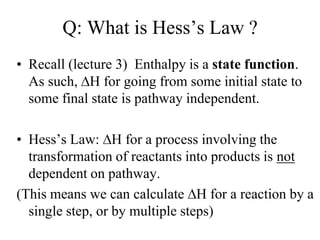 Q: What is Hess’s Law ?
• Recall (lecture 3) Enthalpy is a state function.
  As such, H for going from some initial state to
  some final state is pathway independent.

• Hess’s Law: H for a process involving the
  transformation of reactants into products is not
  dependent on pathway.
(This means we can calculate H for a reaction by a
  single step, or by multiple steps)
 