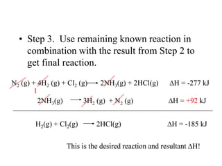 • Step 3. Use remaining known reaction in
    combination with the result from Step 2 to
    get final reaction.

N2 (g) + 4H2 (g) + Cl2 (g)    2NH3(g) + 2HCl(g)      H = -277 kJ
       1
         2NH3(g)         3H2 (g) + N2 (g)           H = +92 kJ


       H2(g) + Cl2(g)      2HCl(g)                  H = -185 kJ


                 This is the desired reaction and resultant H!
 