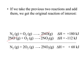 • If we take the previous two reactions and add
  them, we get the original reaction of interest:




 N2 (g) + O2 (g)       2NO(g)       H = +180 kJ
2NO (g) + O2 (g)       2NO2(g)      H = -112 kJ

 N2 (g) + 2O2 (g)      2NO2(g)      H = + 68 kJ
 