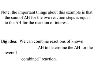 Note: the important things about this example is that
 the sum of H for the two reaction steps is equal
 to the H for the reaction of interest.



Big idea: We can combine reactions of known
                    H to determine the H for the
  overall
          “combined” reaction.
 