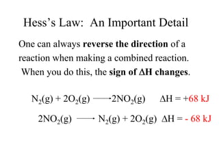 Hess’s Law: An Important Detail
One can always reverse the direction of a
reaction when making a combined reaction.
 When you do this, the sign of H changes.

   N2(g) + 2O2(g)      2NO2(g)       H = +68 kJ

    2NO2(g)         N2(g) + 2O2(g)   H = - 68 kJ
 