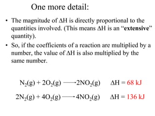 One more detail:
• The magnitude of H is directly proportional to the
  quantities involved. (This means H is an “extensive”
  quantity).
• So, if the coefficients of a reaction are multiplied by a
  number, the value of H is also multiplied by the
  same number.


     N2(g) + 2O2(g)         2NO2(g)         H = 68 kJ

     N2(g) + 4O2(g)         4NO2(g)        H = 136 kJ
 