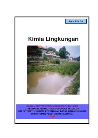 Kim. 16. Kimia Lingkungan i
Kimia Lingkungan
BAGIAN PROYEK PENGEMBANGAN KURIKULUM
DIREKTORAT PENDIDIKAN MENENGAH KEJURUAN
DIREKTORAT JENDERAL PENDIDIKAN DASAR DAN MENENGAH
DEPARTEMEN PENDIDIKAN NASIONAL
2004
Kode KIM.16
 