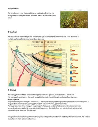 2-Agrikulture
Per prodhimin e nje fare osebime ne kushtetendryshme ne
krijojmefertilizues per rritjen e bimes. Ne bazeteaciditetitdhe
tokes

3-Gjeologji
Per zbulimin e elementeqejane present ne njeshkembdhenecilinniveleshte . Per zbulimin e
metalevedhenecilenshtresetenentokesjaneato

4 –Biologji
Ne biologjikimiaeshte e rendesishme per studimin e qelizes ,metabolizmit , enzimave ,
hormonevefotosintezes . Ne cdotruptegjallekemiuje ,karbohidrateproteinadheyndyrnave
Trupi I njeriut
Trupiyneeshtenjemakinetejet e nderlikuar.Ka me mijeravjetqenjerezitperpiqentekuptojnesifunksionontrupiyne e
megjithateshumemisterenukjanezgjidhursi p.sh. sipunontruriyne, persenazelemza.
Po njegjetashme e dime me siguri: trupiyneperbehetngauji, karbonidhedisaelementetethjeshtakimike,
qemundtegjendenngado. Ne tevertete, tegjitheatomet e domosdoshme per ndertimin e trupittenjeriut,
mundt'igjeni ne oborrin e shtepisesuaj.

Imagjinonisikurtendertoningafilliminjetrupnjeriu, duke perdorurperberesit me tethjeshtetemundshem. Per kete do
t'juduheshinvetem 13 elementekimike.

 